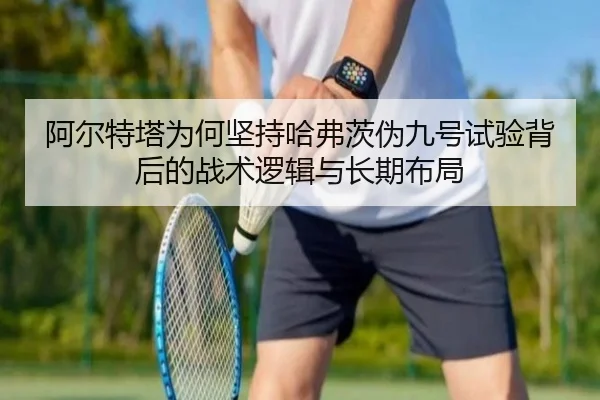 阿尔特塔为何坚持哈弗茨伪九号试验背后的战术逻辑与长期布局