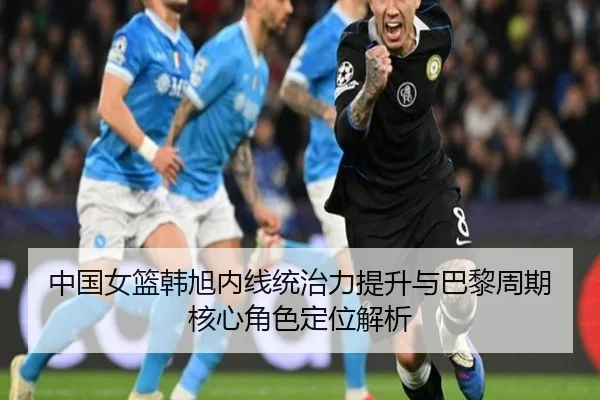 中国女篮韩旭内线统治力提升与巴黎周期核心角色定位解析