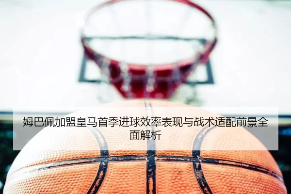 姆巴佩加盟皇马首季进球效率表现与战术适配前景全面解析