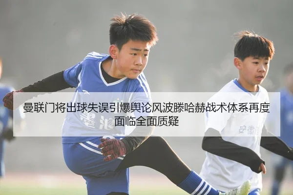 曼联门将出球失误引爆舆论风波滕哈赫战术体系再度面临全面质疑